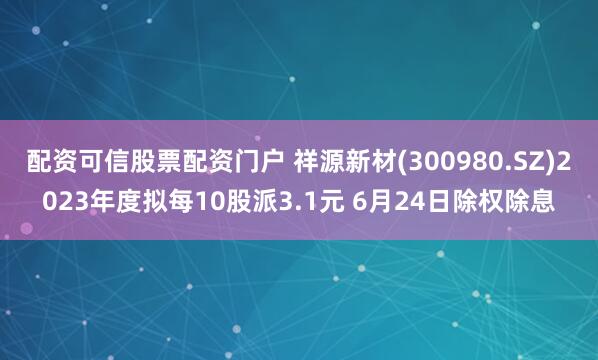 配资可信股票配资门户 祥源新材(300980.SZ)2023年度拟每10股派3.1元 6月24日除权除息