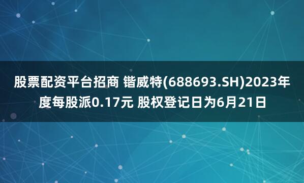 股票配资平台招商 锴威特(688693.SH)2023年度每股派0.17元 股权登记日为6月21日