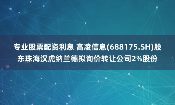 专业股票配资利息 高凌信息(688175.SH)股东珠海汉虎纳兰德拟询价转让公司2%股份