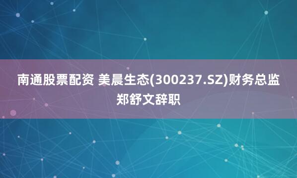 南通股票配资 美晨生态(300237.SZ)财务总监郑舒文辞职