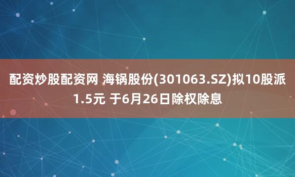 配资炒股配资网 海锅股份(301063.SZ)拟10股派1.5元 于6月26日除权除息