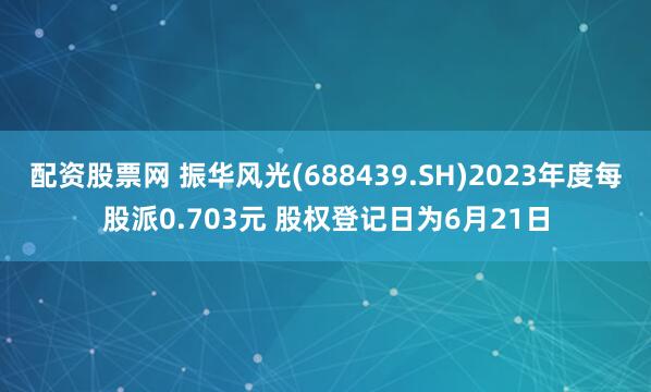配资股票网 振华风光(688439.SH)2023年度每股派0.703元 股权登记日为6月21日