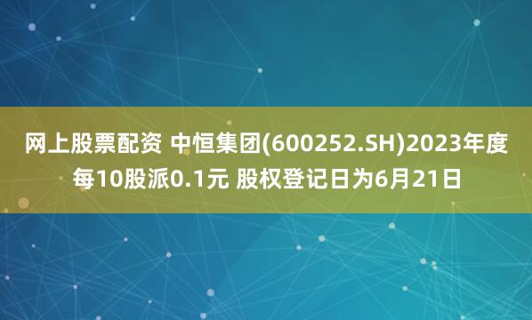 网上股票配资 中恒集团(600252.SH)2023年度每10股派0.1元 股权登记日为6月21日