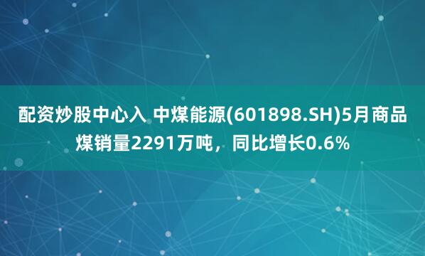 配资炒股中心入 中煤能源(601898.SH)5月商品煤销量2291万吨，同比增长0.6%