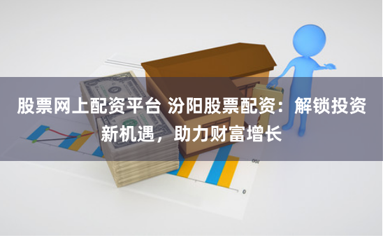 股票网上配资平台 汾阳股票配资:解锁投资新机遇,助力财富增长