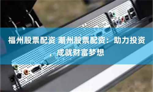 福州股票配资 潮州股票配资:助力投资,成就财富梦想