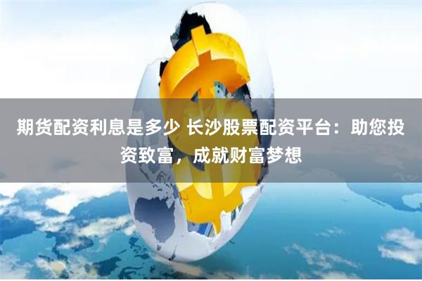期货配资利息是多少 长沙股票配资平台：助您投资致富，成就财富梦想